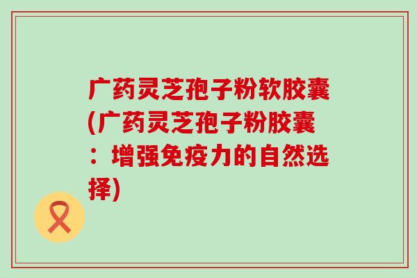 广药灵芝孢子粉软胶囊(广药灵芝孢子粉胶囊：增强免疫力的自然选择)