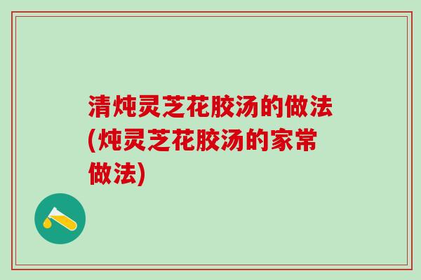 清炖灵芝花胶汤的做法(炖灵芝花胶汤的家常做法)