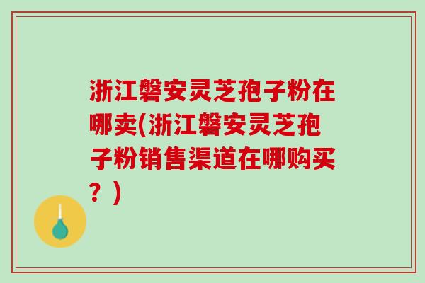 浙江磐安灵芝孢子粉在哪卖(浙江磐安灵芝孢子粉销售渠道在哪购买？)