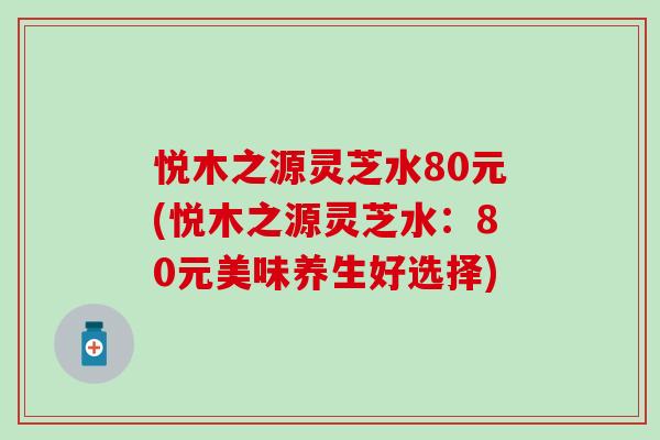悦木之源灵芝水80元(悦木之源灵芝水：80元美味养生好选择)