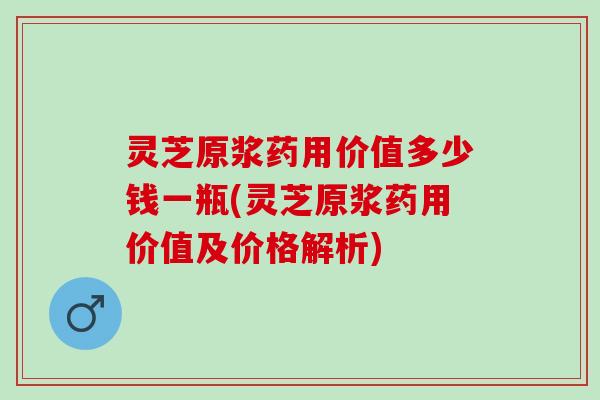 灵芝原浆药用价值多少钱一瓶(灵芝原浆药用价值及价格解析)