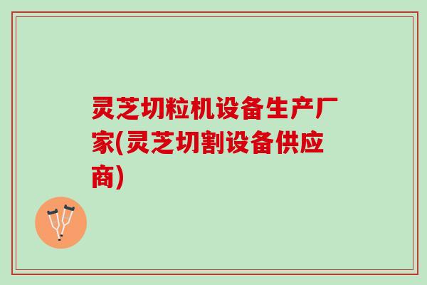 灵芝切粒机设备生产厂家(灵芝切割设备供应商)