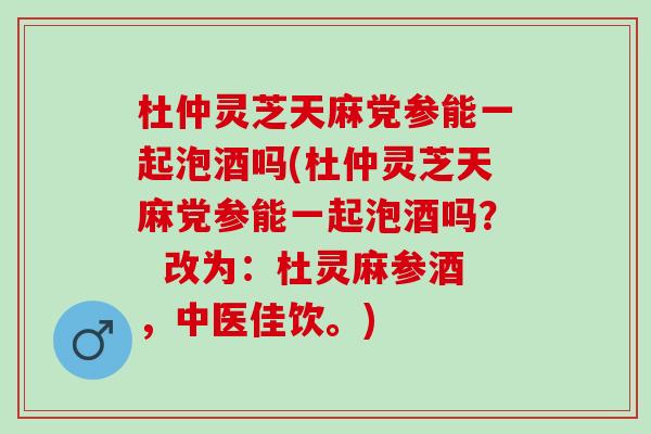 杜仲灵芝天麻党参能一起泡酒吗(杜仲灵芝天麻党参能一起泡酒吗？  改为：杜灵麻参酒，中医佳饮。)