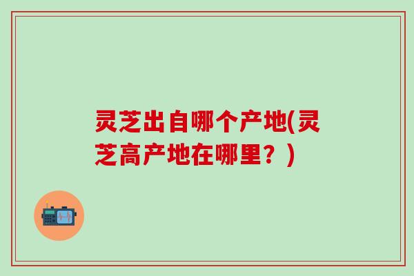 灵芝出自哪个产地(灵芝高产地在哪里？)