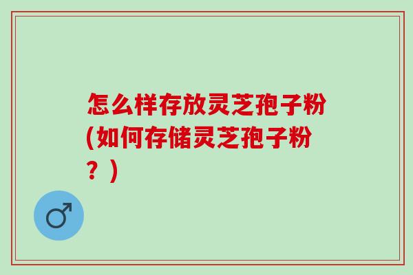 怎么样存放灵芝孢子粉(如何存储灵芝孢子粉？)