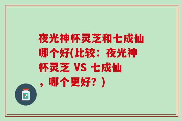 夜光神杯灵芝和七成仙哪个好(比较：夜光神杯灵芝 VS 七成仙，哪个更好？)