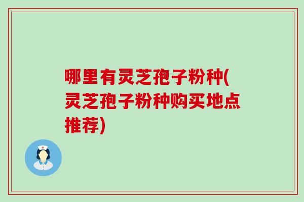 哪里有灵芝孢子粉种(灵芝孢子粉种购买地点推荐)