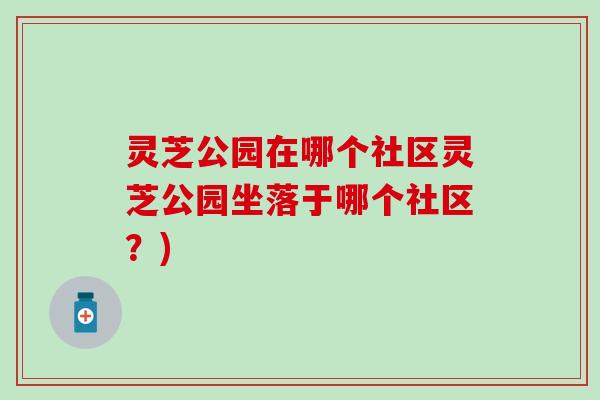 灵芝公园在哪个社区灵芝公园坐落于哪个社区？)