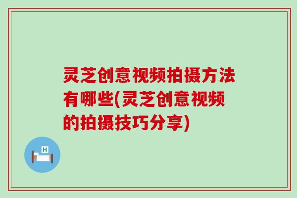 灵芝创意视频拍摄方法有哪些(灵芝创意视频的拍摄技巧分享)
