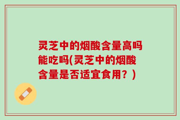 灵芝中的烟酸含量高吗能吃吗(灵芝中的烟酸含量是否适宜食用？)