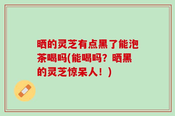 晒的灵芝有点黑了能泡茶喝吗(能喝吗？晒黑的灵芝惊呆人！)