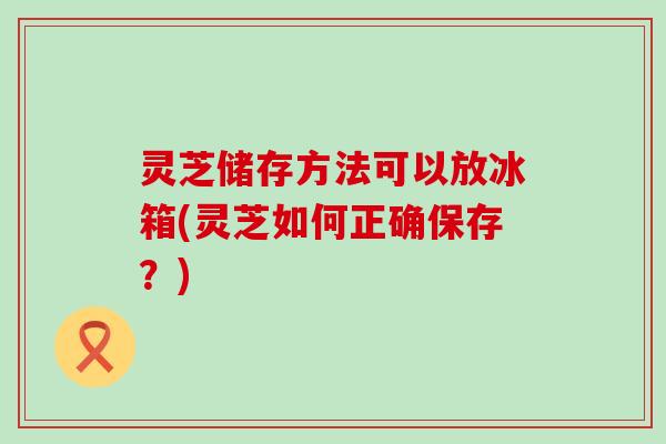 灵芝储存方法可以放冰箱(灵芝如何正确保存？)
