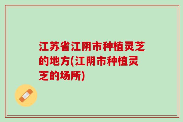 江苏省江阴市种植灵芝的地方(江阴市种植灵芝的场所)