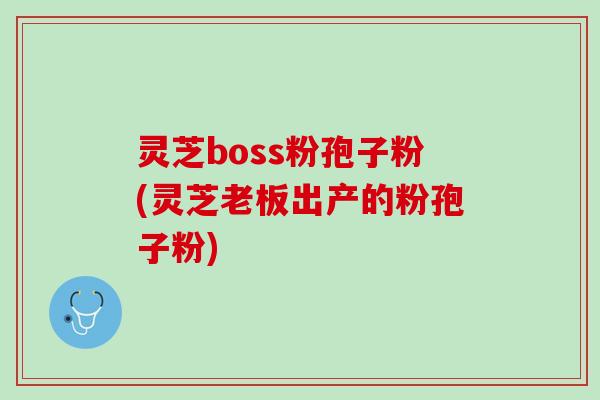 灵芝boss粉孢子粉(灵芝老板出产的粉孢子粉)