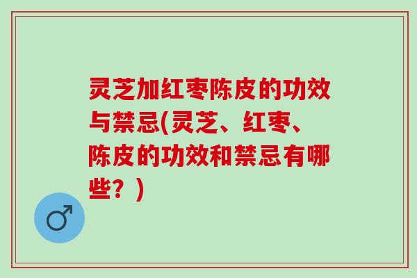 灵芝加红枣陈皮的功效与禁忌(灵芝、红枣、陈皮的功效和禁忌有哪些？)