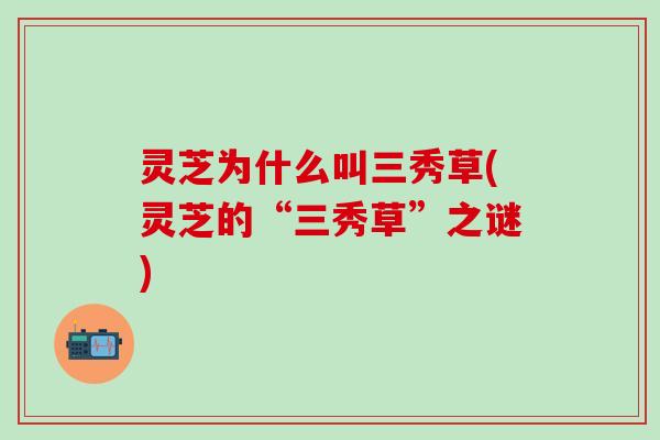 灵芝为什么叫三秀草(灵芝的“三秀草”之谜)