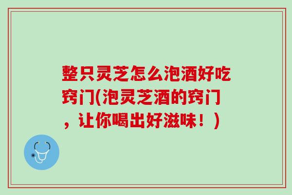 整只灵芝怎么泡酒好吃窍门(泡灵芝酒的窍门，让你喝出好滋味！)