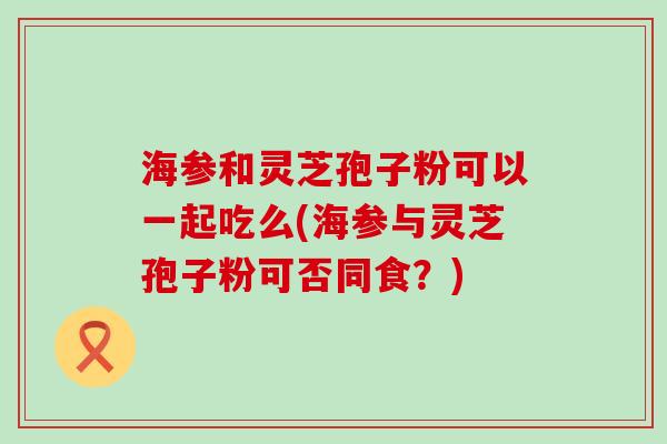海参和灵芝孢子粉可以一起吃么(海参与灵芝孢子粉可否同食？)