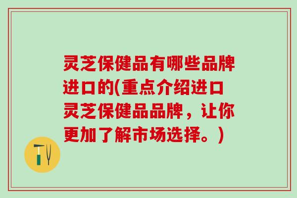灵芝保健品有哪些品牌进口的(重点介绍进口灵芝保健品品牌，让你更加了解市场选择。)