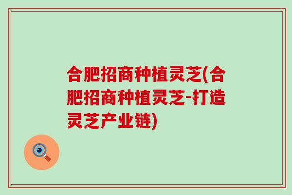 合肥招商种植灵芝(合肥招商种植灵芝-打造灵芝产业链)
