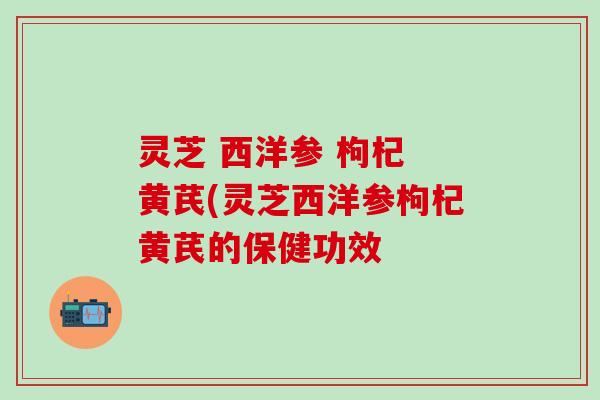 灵芝 西洋参 枸杞 黄芪(灵芝西洋参枸杞黄芪的保健功效