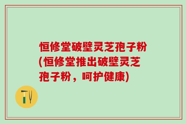 恒修堂破壁灵芝孢子粉(恒修堂推出破壁灵芝孢子粉，呵护健康)