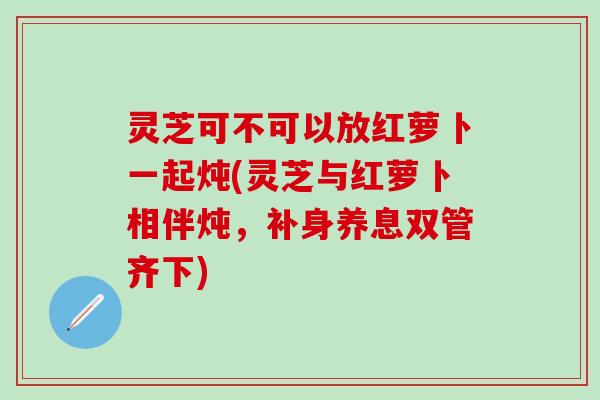 灵芝可不可以放红萝卜一起炖(灵芝与红萝卜相伴炖，补身养息双管齐下)