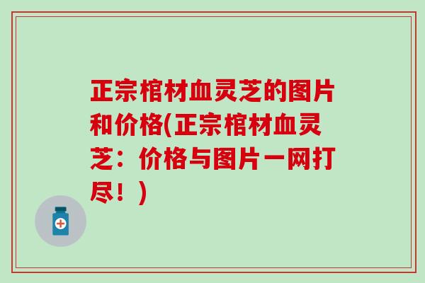 正宗棺材灵芝的图片和价格(正宗棺材灵芝:价格与图片一网打尽!) 正宗棺材灵芝的图片和价格(正宗棺材灵芝:价格与图片一网打尽!)