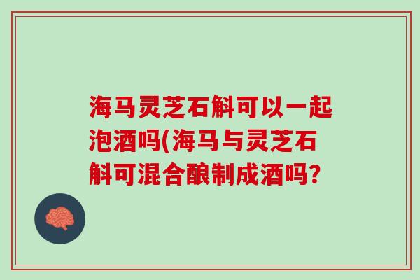海马灵芝石斛可以一起泡酒吗(海马与灵芝石斛可混合酿制成酒吗？