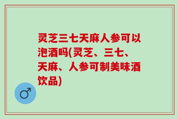 灵芝三七天麻人参可以泡酒吗(灵芝、三七、天麻、人参可制美味酒饮品)