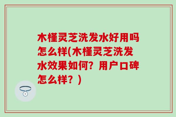 木槿灵芝洗发水好用吗怎么样(木槿灵芝洗发水效果如何？用户口碑怎么样？)