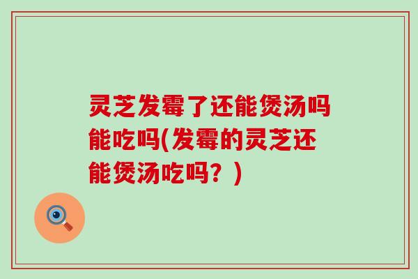 灵芝发霉了还能煲汤吗能吃吗(发霉的灵芝还能煲汤吃吗？)
