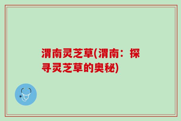 渭南灵芝草(渭南：探寻灵芝草的奥秘)