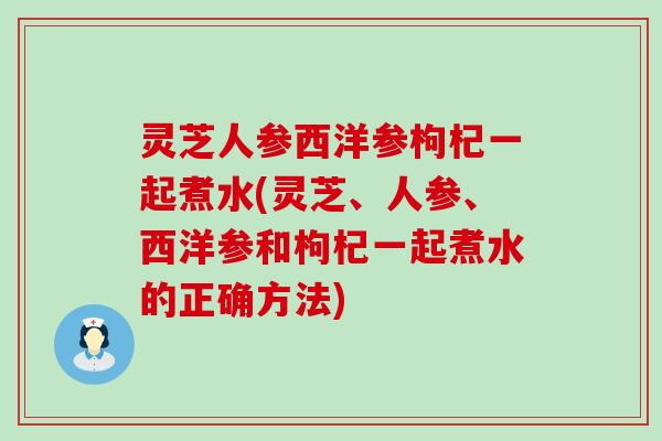 灵芝人参西洋参枸杞一起煮水(灵芝、人参、西洋参和枸杞一起煮水的正确方法)