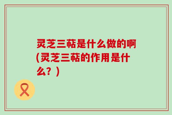 灵芝三萜是什么做的啊(灵芝三萜的作用是什么？)
