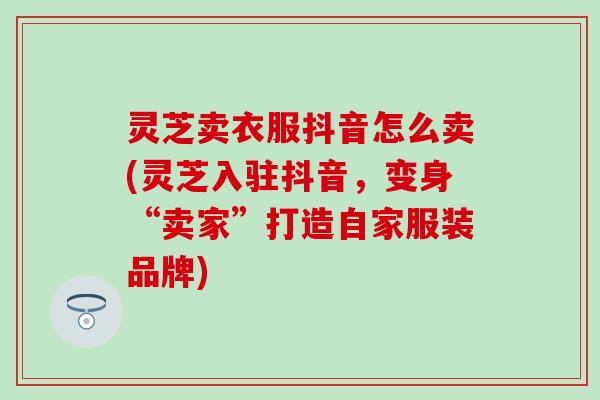 灵芝卖衣服抖音怎么卖(灵芝入驻抖音，变身“卖家”打造自家服装品牌)