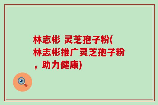 林志彬 灵芝孢子粉(林志彬推广灵芝孢子粉,助力健康) 林志彬 灵芝孢子粉(林志彬推广灵芝孢子粉,助力健康)