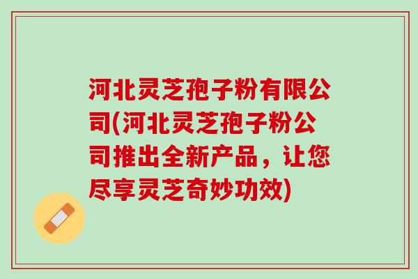 河北灵芝孢子粉有限公司(河北灵芝孢子粉公司推出全新产品，让您尽享灵芝奇妙功效)