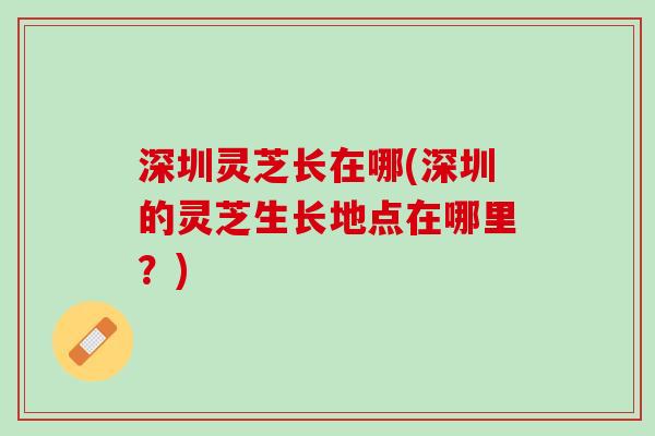 深圳灵芝长在哪(深圳的灵芝生长地点在哪里？)