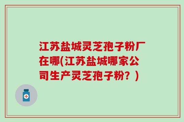 江苏盐城灵芝孢子粉厂在哪(江苏盐城哪家公司生产灵芝孢子粉？)