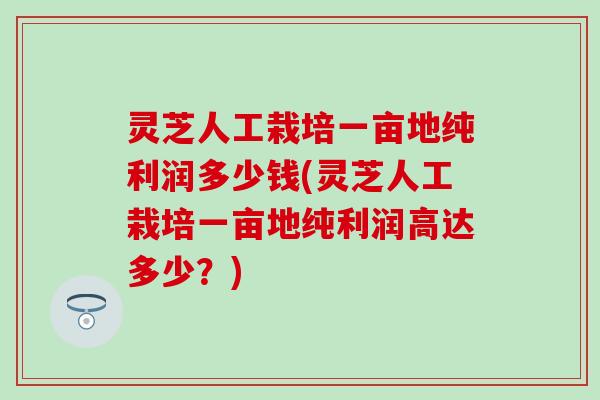 灵芝人工栽培一亩地纯利润多少钱(灵芝人工栽培一亩地纯利润高达多少？)