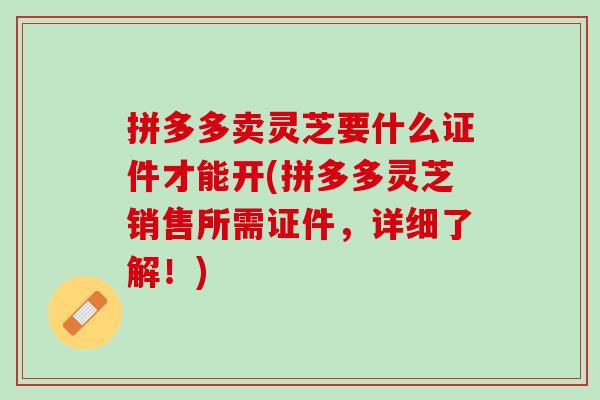 拼多多卖灵芝要什么证件才能开(拼多多灵芝销售所需证件，详细了解！)
