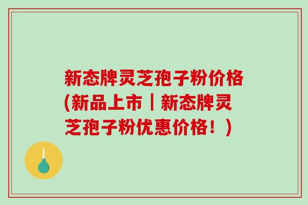 新态牌灵芝孢子粉价格(新品上市｜新态牌灵芝孢子粉优惠价格！)