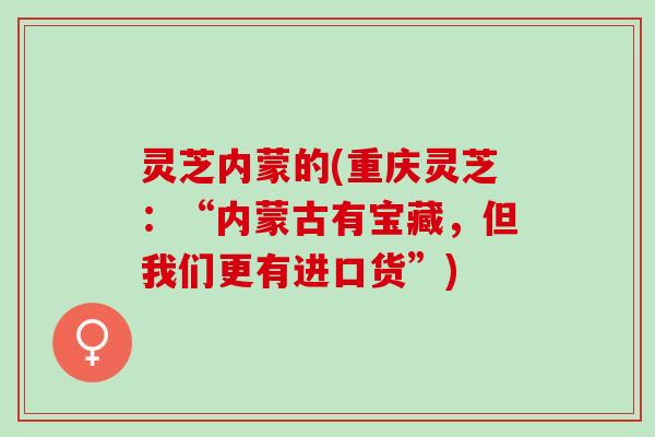 灵芝内蒙的(重庆灵芝：“内蒙古有宝藏，但我们更有进口货”)