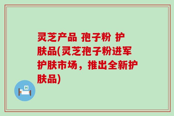 灵芝产品 孢子粉 护肤品(灵芝孢子粉进军护肤市场，推出全新护肤品)