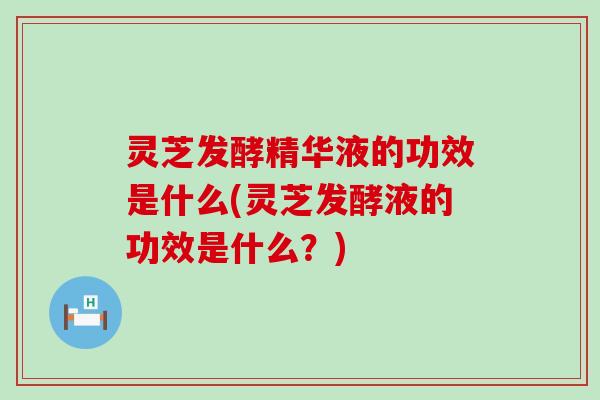 灵芝发酵精华液的功效是什么(灵芝发酵液的功效是什么？)