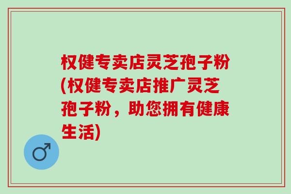权健专卖店灵芝孢子粉(权健专卖店推广灵芝孢子粉，助您拥有健康生活)