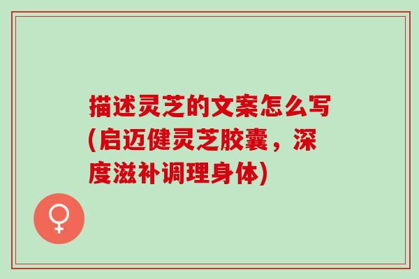 描述灵芝的文案怎么写(启迈健灵芝胶囊，深度滋补调理身体)