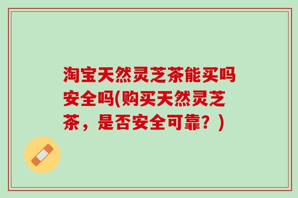 淘宝天然灵芝茶能买吗安全吗(购买天然灵芝茶，是否安全可靠？)