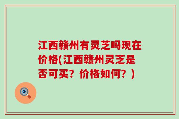 江西赣州有灵芝吗现在价格(江西赣州灵芝是否可买？价格如何？)